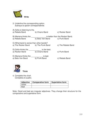 Write
3. Underline the corresponding option.
Subraya la opción correspondiente.
A) Sofia is listening to the.
a) Rebels Band b) Charro Band c) Rocker Band
B) Mariana thinks the ______________ is better than the Rocker Band.
a) Rebels Band b) Beto Ven Band c) Punk Band
C) What band is worse than other bands?
a) The Rocker Band b) The Punk Band c) The Rebels Band
D) Sofia thinks the ____________ is the best.
a) Rocker Band b) Charro Band c) Punk Band
E) Mariana thinks the ___________ is bad.
a) Beto Ven Band b) Punk Band c) Rebels Band
Think
4. Complete the chart.
Completa el cuadro.
Adjective Comparative form Superlative form
Good
Bad
Note: Good and bad are irregular adjectives. They change their structure for the
comparative and superlative form.
215
 