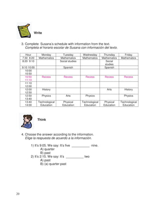 Write
3. Complete Susana’s schedule with information from the text.
Completa el horario escolar de Susana con información del texto.
Hour Monday Tuesday Wednesday Thursday Friday
7:30 8:20 Mathematics Mathematics Mathematics Mathematics Mathematics
8:20 9:10 Social studies Social
studies
9:10 10:00 Spanish Spanish
10:00
10:50
10:50
11:10
Recess Recess Recess Recess Recess
11:10
12:00
12:00
12:50
History Arts History
12:50
13:40
Physics Arts Physics Physics
13:40
14:00
Technological
Education
Physical
Education
Technological
Education
Physical
Education
Technological
Education
Think
4. Choose the answer according to the information.
Elige la respuesta de acuerdo a la información.
1) It’s 9:05. We say: It’s five __________ nine.
A) quarter
B) past
2) It’s 2:15. We say: It’s __________ two
A) past
B) (a) quarter past
20
 