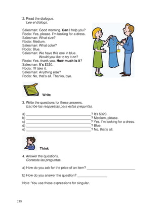 2. Read the dialogue.
Lee el diálogo.
Salesman: Good morning. Can I help you?
Rocio: Yes, please. I’m looking for a dress.
Salesman: What size?
Rocio: Medium.
Salesman: What color?
Rocio: Blue.
Salesman: We have this one in blue.
Would you like to try it on?
Rocio: Yes, thank you. How much is it?
Salesman: It’s $320.
Rocio: I’ll take it.
Salesman: Anything else?
Rocio: No, that’s all. Thanks, bye.
Write
3. Write the questions for these answers.
Escribe las respuestas para estas preguntas.
a) ___________________________________? It’s $320.
b) ___________________________________? Medium, please.
c) ___________________________________? Yes, I’m looking for a dress.
d) ___________________________________? Blue.
e) ___________________________________? No, that’s all.
Think
4. Answer the questions.
Contesta las preguntas.
a) How do you ask for the price of an item? __________________________
b) How do you answer the question? ________________
Note: You use these expressions for singular.
218
 