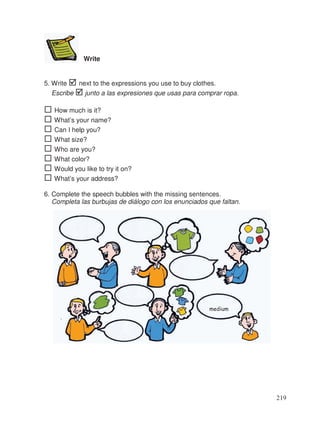 Write
5. Write next to the expressions you use to buy clothes.
Escribe junto a las expresiones que usas para comprar ropa.
How much is it?
What’s your name?
Can I help you?
What size?
Who are you?
What color?
Would you like to try it on?
What’s your address?
6. Complete the speech bubbles with the missing sentences.
Completa las burbujas de diálogo con los enunciados que faltan.
medium
219
 