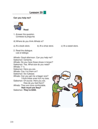 Can you help me?
Read
1. Answer the question.
Contesta la pregunta.
A) Where do you think Alfredo is?
a) At a book store. b) At a shoe store. c) At a sweet store.
2. Read the dialogue.
Lee el diálogo.
Alfredo: Good afternoon. Can you help me?
Salesman: Certainly.
Alfredo: Do you have these shoes in brown?
Salesman: Yes. What size do you need?
Alfredo: 7 ½.
Salesman: Here you are.
Alfredo: Can I try them on?
Salesman: Do it please.
Alfredo: Can you get me a bigger size?
I think these ones hurt my toes.
Salesman: Of course. Here you are.
How do you feel them?
Alfredo: They are more comfortable.
How much are they?
Salesman: They’re $350.
Lesson 20
220
 