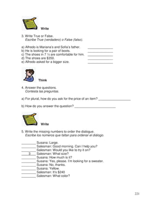 Write
3. Write True or False.
Escribe True (verdadero) o False (falso).
a) Alfredo is Mariana’s and Sofia’s father. ______________
b) He is looking for a pair of boots. ______________
c) The shoes in 7 ½ are comfortable for him. ______________
d) The shoes are $350. ______________
e) Alfredo asked for a bigger size. ______________
Think
4. Answer the questions.
Contesta las preguntas.
a) For plural, how do you ask for the price of an item? __________________
b) How do you answer the question? _______________________
Write
5. Write the missing numbers to order the dialogue.
Escribe los números que faltan para ordenar el diálogo.
________ Susana: Large.
________ Salesman: Good morning. Can I help you?
________ Salesman: Would you like to try it on?
3 Salesman: What size?
________ Susana: How much is it?
________ Susana: Yes, please. I’m looking for a sweater.
________ Susana: No, thanks.
________ Susana: Yellow.
________ Salesman: It’s $240
________ Salesman: What color?
221
 