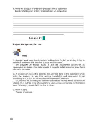 6. Write the dialogue in order and practice it with a classmate.
Escribe el diálogo en orden y practícalo con un compañero.
________________________________________________________________
________________________________________________________________
________________________________________________________________
________________________________________________________________
________________________________________________________________
________________________________________________________________
________________________________________________________________
________________________________________________________________
______________________________________________
Project: Garage sale. Part one
Read
1. A project work helps the students to build up their English vocabulary. It has to
collect all the words that they find outside the classroom.
Un proyecto de trabajo ayuda a que los estudiantes construyan su
vocabulario en inglés. Éste debe ayudar a recopilar palabras que se usan fuera
del salón de clases.
2. A project work is used to describe the activities done in the classroom which
asks the students to use their general knowledge and information to do
something and to find out information and to present it to others.
Un proyecto es utilizado para describir actividades hechas dentro del salón de
clases en el cuál se invita al estudiante a usar sus conocimientos e información
para hacer algo y presentarlo frente a la clase.
3. Work in pairs.
Trabaja en parejas.
Lesson 21
222
 