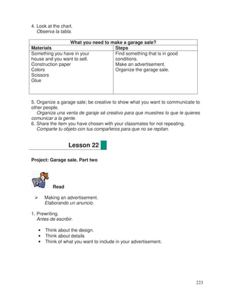4. Look at the chart.
Observa la tabla.
What you need to make a garage sale?
Materials Steps
Something you have in your
house and you want to sell.
Construction paper
Colors
Scissors
Glue
Find something that is in good
conditions.
Make an advertisement.
Organize the garage sale.
5. Organize a garage sale; be creative to show what you want to communicate to
other people.
Organiza una venta de garaje sé creativo para que muestres lo que le quieres
comunicar a la gente.
6. Share the item you have chosen with your classmates for not repeating.
Comparte tu objeto con tus compañeros para que no se repitan.
Project: Garage sale. Part two
Read
Making an advertisement.
Elaborando un anuncio.
1. Prewriting.
Antes de escribir.
• Think about the design.
• Think about details
• Think of what you want to include in your advertisement.
Lesson 22
223
 
