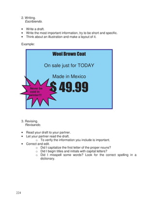 2. Writing.
Escribiendo.
• Write a draft.
• Write the most important information, try to be short and specific.
• Think about an illustration and make a layout of it.
Example:
3. Revising.
Revisando.
• Read your draft to your partner.
• Let your partner read the draft.
o To verify the information you include is important.
• Correct and edit.
o Did I capitalize the first letter of the proper nouns?
o Did I begin titles and initials with capital letters?
o Did I misspell some words? Look for the correct spelling in a
dictionary.
Wool Brown Coat
On sale just for TODAY
Made in Mexico
$ 49.99Never be
cold in
winter!!!
224
 