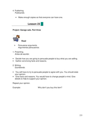 4. Publishing.
Publicando.
• Make enough copies so that everyone can have one.
Project: Garage sale. Part three
Read
Persuasive arguments.
Argumentos persuasivos.
1. Prewriting.
Antes de escribir.
• Decide how you are going to persuade people to buy what you are selling.
• Gather convincing facts and reasons.
2. Writing.
Escribiendo.
• You will have to try to persuade people to agree with you. You should state
your opinion.
• Give facts and reasons. You would have to change people’s mind. Give
details to help to support your opinion.
Repeat your opinion.
Example: Why don’t you buy this item?
Lesson 23
225
 