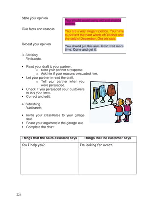 State your opinion
Give facts and reasons
Repeat your opinion
3. Revising.
Revisando.
• Read your draft to your partner.
o Note your partner’s response.
o Ask him if your reasons persuaded him.
• Let your partner to read the draft.
o Tell your partner when you
were persuaded.
• Check if you persuaded your customers
to buy your item.
• Correct and edit.
4. Publishing.
Publicando.
• Invite your classmates to your garage
sale.
• Share your argument in the garage sale.
• Complete the chart.
Things that the sales assistant says Things that the customer says
Can I help you? I’m looking for a coat.
You should avoid using old and shabby
clothes.
You are a very elegant person. You have
to prevent the hard winds of October and
the cold of December. Get this sale.
You should get this sale. Don’t wait more
time. Come and get it.
226
 