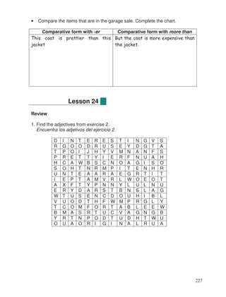 • Compare the items that are in the garage sale. Complete the chart.
Comparative form with -er Comparative form with more than
This coat is prettier than this
jacket
But the coat is more expensive than
the jacket.
Review
1. Find the adjectives from exercise 2.
Encuentra los adjetivos del ejercicio 2.
D I N T E R E S T I N G V S
R G O O D R U S E Y D G T A
T P O I J H Y V M N A N F S
P R E T T Y I E R F N U A H
H C A W B S C N O A G I S O
S O H T N R M P I T E N H R
U N T E A A R A E G R T I T
I E P T A M V R L W O E O T
A X F T Y P N N Y L U L N U
E R Y D A R S T B N S L A G
W T U S E N C D O U H I B L
V U O D T H F W M P R G L Y
T C O M F O R T A B L E E W
B M A S R T U C V A G N G B
Y R T N P O D T U D H T W U
O U A O R I G I N A L R U A
Lesson 24
227
 