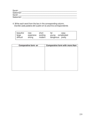 Sarah: _______________________________________________________
Salesman: ____________________________________________________
Sarah: _______________________________________________________
Salesman: ____________________________________________________
4. Write each word from the box in the corresponding column.
Escribe cada palabra del cuadro en la columna correspondiente.
Comparative form -er Comparative form with more than
beautiful new short fat easy
large expensive exciting young complicated
difficult strong modern dangerous pretty
229
 