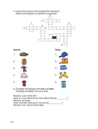 5. Look at the pictures and complete the crossword.
Observa los dibujos y completa el crucigrama.
4
2
1 5
3
3 4
5
1
2
Across Down
1. 1.
2. 2.
3. 3.
4. 4.
5. 5.
6. Complete the dialogue with one and ones.
Completa el diálogo con one y ones.
Mariana: Look at this skirt.
Sofia: It’s nice. What do you think about that red _________?
Mariana: It’s pretty.
Sofia: And look those jeans. Do you like ___________?
Mariana: Yes, they’re fashionable.
230
 