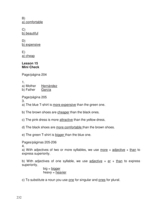 B)
a) comfortable
C)
b) beautiful
D)
b) expensive
E)
a) cheap
Lesson 15
Mini Check
Page/página 204
1.
a) Mother Hernández
b) Father García
Page/página 205
3.
a) The blue T-shirt is more expensive than the green one.
b) The brown shoes are cheaper than the black ones.
c) The pink dress is more attractive than the yellow dress.
d) The black shoes are more comfortable than the brown shoes.
e) The green T-shirt is bigger than the blue one.
Pages/páginas 205-206
4.
a) With adjectives of two or more syllables, we use more + adjective + than to
express superiority.
b) With adjectives of one syllable, we use adjective + er + than to express
superiority.
big = bigger
heavy = heavier
c) To substitute a noun you use one for singular and ones for plural.
232
 