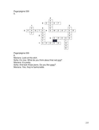 Page/página 230
5.
4
S
2 C O A T
1 C 5
C 3 K J
3 P A N T S 4 S W E A T E R
P H A
2 O N
R 5 D R E S S
T T
1 S H O E S O
O
B
Page/página 230
6.
Mariana: Look at this skirt.
Sofia: It’s nice. What do you think about that red one?
Mariana: It’s pretty.
Sofia: And look those jeans. Do you like ones?
Mariana: Yes, they’re fashionable.
235
 