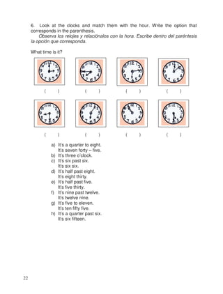 6. Look at the clocks and match them with the hour. Write the option that
corresponds in the parenthesis.
Observa los relojes y relaciónalos con la hora. Escribe dentro del paréntesis
la opción que corresponda.
What time is it?
( ) ( ) ( ) ( )
( ) ( ) ( ) ( )
a) It’s a quarter to eight.
It’s seven forty – five.
b) It’s three o’clock.
c) It’s six past six.
It’s six six.
d) It’s half past eight.
It’s eight thirty.
e) It’s half past five.
It’s five thirty.
f) It’s nine past twelve.
It’s twelve nine.
g) It’s five to eleven.
It’s ten fifty five.
h) It’s a quarter past six.
It’s six fifteen.
22
 