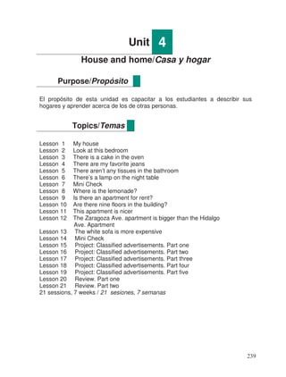 Unit 4
House and home/Casa y hogar
El propósito de esta unidad es capacitar a los estudiantes a describir sus
hogares y aprender acerca de los de otras personas.
Lesson 1 My house
Lesson 2 Look at this bedroom
Lesson 3 There is a cake in the oven
Lesson 4 There are my favorite jeans
Lesson 5 There aren’t any tissues in the bathroom
Lesson 6 There’s a lamp on the night table
Lesson 7 Mini Check
Lesson 8 Where is the lemonade?
Lesson 9 Is there an apartment for rent?
Lesson 10 Are there nine floors in the building?
Lesson 11 This apartment is nicer
Lesson 12 The Zaragoza Ave. apartment is bigger than the Hidalgo
Ave. Apartment
Lesson 13 The white sofa is more expensive
Lesson 14 Mini Check
Lesson 15 Project: Classified advertisements. Part one
Lesson 16 Project: Classified advertisements. Part two
Lesson 17 Project: Classified advertisements. Part three
Lesson 18 Project: Classified advertisements. Part four
Lesson 19 Project: Classified advertisements. Part five
Lesson 20 Review. Part one
Lesson 21 Review. Part two
21 sessions, 7 weeks / 21 sesiones, 7 semanas
Purpose/Propósito
Topics/Temas
239
 