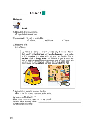 My house
Read
1. Complete the information.
Completa la información.
Vocabulary in this unit is related to:
a) school b)cinema c)house
2. Read the text.
Lee el texto.
3. Answer the questions about the text.
Responde las preguntas acerca del texto.
Where does Rodrigo live? _________________________________________
How many bedrooms does his house have? ___________________________
Does it have a dining room? _______________________________________
What is the house like? ___________________________________________
Lesson 1
My name is Rodrigo. I live in Mexico City. I live in a house
that has three bedrooms and two bathrooms. I love to be
in the garden and play with my cat. My house has a
kitchen and a living room. My house is yellow with red
roof. It has two small windows in front and a wood door. My
mom has a family picture hanged on a wall of the hall
240
 