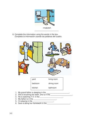 rmabotoh
_______________________
6. Complete the information using the words in the box.
Completa la información usando las palabras del cuadro.
1. My grand father is sleeping in the ______________________.
2. She is brushing her teeth, she is in the _____________________.
3. He is watching T.V. in the ______________________.
4. My father is in the ______________________.
5. I’m playing in the ____________________.
6. Sara is doing her homework in the ______________________.
yard living room
bedroom dining room
kitchen bathroom
242
 