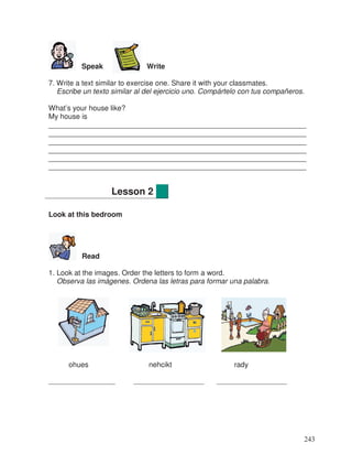 Speak Write
7. Write a text similar to exercise one. Share it with your classmates.
Escribe un texto similar al del ejercicio uno. Compártelo con tus compañeros.
What’s your house like?
My house is
________________________________________________________________
________________________________________________________________
________________________________________________________________
________________________________________________________________
________________________________________________________________
________________________________________________________________
Look at this bedroom
Read
1. Look at the images. Order the letters to form a word.
Observa las imágenes. Ordena las letras para formar una palabra.
ohues nehcikt rady
__________________ ___________________ ___________________
Lesson 2
243
 
