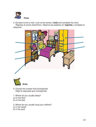 Think
4. Go back to the e-mail. Look at the words in bold and complete the chart.
Regresa al correo electrónico. Observa las palabras en negritas y completa el
esquema.
Write
5. Choose the answer that corresponds.
Elige la respuesta que corresponda.
1. Where do you usually sleep?
a) on the floor
b) on the bed
2. Where do you usually hang your clothes?
a) in the closet
b) in the yard
245
 