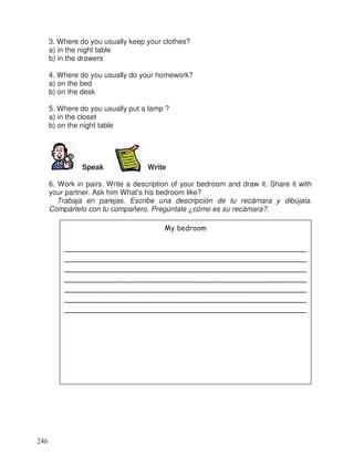 3. Where do you usually keep your clothes?
a) in the night table
b) in the drawers
4. Where do you usually do your homework?
a) on the bed
b) on the desk
5. Where do you usually put a lamp ?
a) in the closet
b) on the night table
Speak Write
6. Work in pairs. Write a description of your bedroom and draw it. Share it with
your partner. Ask him What’s his bedroom like?
Trabaja en parejas. Escribe una descripción de tu recámara y dibújala.
Compártelo con tu compañero. Pregúntale ¿cómo es su recámara?.
My bedroom
_____________________________________________________
_____________________________________________________
_____________________________________________________
_____________________________________________________
_____________________________________________________
_____________________________________________________
_____________________________________________________
246
 