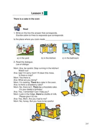 There is a cake in the oven
Read
1. Write on the line the answer that corresponds.
Escribe sobre la línea la respuesta que corresponda.
Is the place where you cook meals _______________________
a) in the yard b) in the kitchen c) in the bathroom
2. Read the dialogue.
Lee el diálogo.
Mom: Ana, be careful. Stop running in the kitchen!
Watch out!
Ana: Ups! I’m sorry mom! I’ll clean this mess.
Is there a mop?
Mom: Yes there is.
Ana: What are you doing?
Mom: I’m cooking. There is a cake in the oven.
Ana: Is there a strawberry cake?
Mom: No, there isn’t. There is a chocolate cake.
It’s your daddy’s birthday!
Ana: Yes, I remember! Can I help you?
Mom: Look in the fridge, there’s a bottle of milk.
Please give it to me.
Ana: Yes, Mom. Are you mad to me?
Mom: No, honey. But you have to be careful.
Lesson 3
247
 