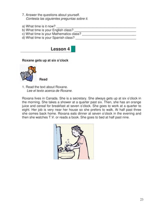 7. Answer the questions about yourself.
Contesta las siguientes preguntas sobre ti.
a) What time is it now? __________________________________________
b) What time is your English class? ________________________________
c) What time is your Mathematics class? ____________________________
d) What time is your Spanish class? ________________________________
Roxane gets up at six o’clock
Read
1. Read the text about Roxane.
Lee el texto acerca de Roxane.
Roxana lives in Canada. She is a secretary. She always gets up at six o’clock in
the morning. She takes a shower at a quarter past six. Then, she has an orange
juice and cereal for breakfast at seven o’clock. She goes to work at a quarter to
eight. Her job is very near her house so she prefers to walk. At half past three
she comes back home. Roxana eats dinner at seven o’clock in the evening and
then she watches T.V. or reads a book. She goes to bed at half past nine.
Lesson 4
23
_
__
_
__
_
 