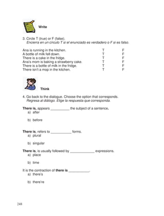 Write
3. Circle T (true) or F (false).
Encierra en un círculo T si el enunciado es verdadero o F si es falso.
Ana is running in the kitchen. T F
A bottle of milk fell down. T F
There is a cake in the fridge. T F
Ana’s mom is baking a strawberry cake. T F
There is a bottle of milk in the fridge. T F
There isn’t a mop in the kitchen. T F
Think
4. Go back to the dialogue. Choose the option that corresponds.
Regresa al diálogo. Elige la respuesta que corresponda.
There is, appears __________ the subject of a sentence.
a) after
b) before
There is, refers to ___________ forms.
a) plural
b) singular
There is, is usually followed by _____________ expressions.
a) place
b) time
It is the contraction of there is ___________.
a) there’s
b) there’re
248
 