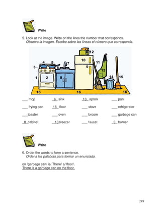 Write
5. Look at the image. Write on the lines the number that corresponds.
Observa la imagen. Escribe sobre las líneas el número que corresponda.
___ mop 6 sink 13_ apron ___ pan
___ frying pan 16_ floor ___ stove ___ refrigerator
___toaster ___ oven ___ broom ___ garbage can
8 cabinet 10 freezer ___ faucet 3 burner
Write
6. Order the words to form a sentence.
Ordena las palabras para formar un enunciado.
on /garbage can/ is/ There/ a/ floor/.
There is a garbage can on the floor.
249
 