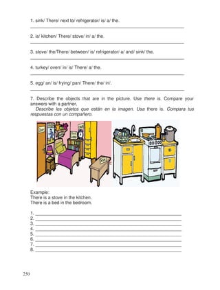 1. sink/ There/ next to/ refrigerator/ is/ a/ the.
_____________________________________________________________
2. is/ kitchen/ There/ stove/ in/ a/ the.
_____________________________________________________________
3. stove/ the/There/ between/ is/ refrigerator/ a/ and/ sink/ the.
_____________________________________________________________
4. turkey/ oven/ in/ is/ There/ a/ the.
_____________________________________________________________
5. egg/ an/ is/ frying/ pan/ There/ the/ in/.
_____________________________________________________________
7. Describe the objects that are in the picture. Use there is. Compare your
answers with a partner.
Describe los objetos que están en la imagen. Usa there is. Compara tus
respuestas con un compañero.
Example:
There is a stove in the kitchen.
There is a bed in the bedroom.
1. __________________________________________________________
2. __________________________________________________________
3. __________________________________________________________
4. __________________________________________________________
5. __________________________________________________________
6. __________________________________________________________
7. __________________________________________________________
8. __________________________________________________________
250
 