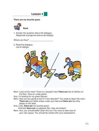 There are my favorite jeans
Read
1. Answer the question about the dialogue.
Responde la pregunta acerca del diálogo.
Where are they? _____________________
2. Read the dialogue.
Lee el diálogo.
Mom: Look at this mess! There is a disaster here.There are lots of clothes on
the floor. How an untidy place!
Ana: I’m looking for my green blouse!
Mom: How are you going to find it in this disorder? You need to clean this room.
There are your black shoes under your bed and there are two dirty
plates on the desk.
Ana: Look, there are my favorite jeans!
And look there are my glasses! But, they are broken!
Mom: Ana, you should better clean this out! You have to take care of
your own space. You should be careful with your possessions.
Lesson 4
251
 