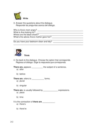 Write
3. Answer the questions about the dialogue.
Responde las preguntas acerca del diálogo.
Why is Ana’s mom angry? ________________________________________
What is Ana looking for? _________________________________________
Where are the black shoes? ______________________________________
What’s the advice Ana’s mother gave her? ___________________________
_____________________________________________________________
Do you have your bedroom clean and tidy? __________________________
_____________________________________________________________
Think
4. Go back to the dialogue. Choose the option that corresponds.
Regresa al diálogo. Elige la respuesta que corresponda.
There are, appears __________ the subject of a sentence.
a) after
b) before
There are, refers to ___________ forms.
a) plural
b) singular
There are, is usually followed by _____________ expressions.
a) place
b) time
It is the contraction of there are ___________.
a) there’s
b) there’re
252
_
_
_
_
_
_
_
 