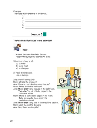 Example:
There are many drawers in the closet.
1. __________________________________________________
2. __________________________________________________
3. __________________________________________________
4. __________________________________________________
5. __________________________________________________
6. __________________________________________________
There aren’t any tissues in the bathroom
Read
1. Answer the question about the text.
Responde la pregunta acerca del texto.
What kind of text is it?
a) a letter
b) an e-mail
c) a dialogue
2. Read the dialogue.
Lee el diálogo.
Ana: I’m not feeling OK!
Mom: What’s the problem?
Ana: I have a cold. Are there any tissues?
Mom: There are in the bathroom.
Ana: There aren’t any tissues in the bathroom.
There isn’t a roll of toilet paper in the
bathroom either.
Mom: There is some toilet paper in my room.
Take some pills, there are in the
medicine cabinet.
Ana: There aren’t any pills in the medicine cabinet.
Mom: Look then in the drawers.
Ana: Yes, there are the pills!
Lesson 5
254
 