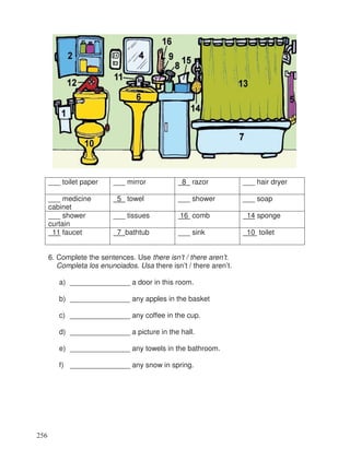 ___ toilet paper ___ mirror 8 razor ___ hair dryer
___ medicine
cabinet
5 towel ___ shower ___ soap
___ shower
curtain
___ tissues 16 comb 14 sponge
11 faucet 7 bathtub ___ sink 10 toilet
6. Complete the sentences. Use there isn’t / there aren’t.
Completa los enunciados. Usa there isn’t / there aren’t.
a) _______________ a door in this room.
b) _______________ any apples in the basket
c) _______________ any coffee in the cup.
d) _______________ a picture in the hall.
e) _______________ any towels in the bathroom.
f) _______________ any snow in spring.
256
 