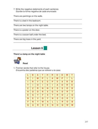 7. Write the negative statements of each sentence.
Escribe la forma negativa de cada enunciado.
There are paintings on the walls.
_____________________________________________________________
There is a bed in the bedroom.
_____________________________________________________________
There are two lamps on the night table.
_____________________________________________________________
There is a poster on the door.
_____________________________________________________________
There is a soccer ball under the bed.
_____________________________________________________________
There are big trees in the yard.
_____________________________________________________________
There’s a lamp on the night table
Read
1. Find ten words that refer to the house.
Encuentra diez palabras que se refieren a la casa.
L B A T H R O O M T
K I M P L A M P I L
I R V E S P S A R B
T I O I E I A O R E
C Z R N N E S S O D
H O D R X G K D R T
E S Y F X T R O J G
N E V O Y N E O K V
F N Y W A L L R O B
G A R D E N O Q W M
Lesson 6
257
 