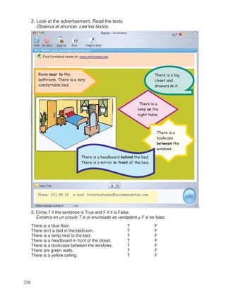 2. Look at the advertisement. Read the texts.
Observa el anuncio. Lee los textos.
3. Circle T if the sentence is True and F if it is False.
Encierra en un círculo T si el enunciado es verdadero y F si es falso.
There is a blue floor. T F
There isn’t a bed in the bedroom. T F
There is a lamp next to the bed. T F
There is a headboard in front of the closet. T F
There is a bookcase between the windows. T F
There are green walls. T F
There is a yellow ceiling. T F
Find furnished rooms at: www.rentrooms.com
☺
Phone: 221 45 33 e-mail: furnishedrooms@accommodation.com
There is a big
closet and
drawers in it.
There is a
lamp on the
night table.
Room near to the
bathroom. There is a very
comfortable bed.
There is a
bookcase
between the
windows.
There is a headboard behind the bed.
There is a mirror in front of the bed.
258
 
