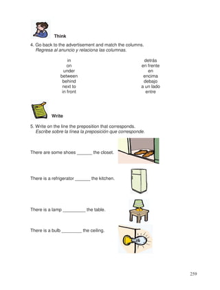 Think
4. Go back to the advertisement and match the columns.
Regresa al anuncio y relaciona las columnas.
in detrás
on en frente
under en
between encima
behind debajo
next to a un lado
in front entre
Write
5. Write on the line the preposition that corresponds.
Escribe sobre la línea la preposición que corresponde.
There are some shoes ______ the closet.
There is a refrigerator ______ the kitchen.
There is a lamp _________ the table.
There is a bulb ________ the ceiling.
259
 