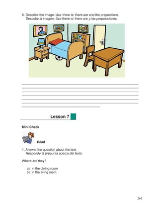 6. Describe the image. Use there is/ there are and the prepositions.
Describe la imagen. Usa there is/ there are y las preposiciones.
________________________________________________________________
________________________________________________________________
________________________________________________________________
________________________________________________________________
________________________________________________________________
________________________________________________________________
___________________________________________
Mini Check
Read
1. Answer the question about the text.
Responde la pregunta acerca del texto.
Where are they?
a) in the dining room
b) in the living room
Lesson 7
261
 