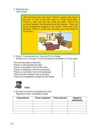 2. Read the text.
Lee el texto.
3. Circle T if the sentence is True and F if it is False.
Encierra en un círculo T si el enunciado es verdadero o F si es falso.
The text describes a bedroom. T F
There’s a sofa besides the door. T F
There’s a big table in front of the sofa. T F
There’s a bookcase next to the loveseat. T F
There’s an armchair next to the bookcase. T F
There are two windows next to the door. T F
There are houseplants hanged on the ceiling. T F
Think
4. Go back to the text. Complete the chart.
Regresa al texto. Completa la tabla.
Prepositions There (singular) There (plural) Negative
statements
I like my living room very much. There’s a green sofa next to
the door. In front of the sofa there is a small wood table.
There’s a blue and red rug under the table. There’s an
armchair between the bookcase and the loveseat. There are
some houseplants hanged on the ceiling. There aren’t any
windows. There is a hall near the living room that takes to
the kitchen.
262
 