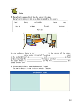 Write
5. Complete the gapped text. Use the words in the box.
Completa los espacios del texto. Usa las palabras del cuadro.
In my bedroom, there is my _____________ in the corner of the room.
______________ some books in the shelf. There is a __________________ next
to the bed and there’s a _______________ on it. __________________ a chest
of drawers under the _______________. There’s an armchair _______________
the door. There’s a ________________ on the floor, _______________ the
closet and the bed.
6. Write a description of your favorite room. Draw it.
Escribe la descripción de tu cuarto favorito. Dibújalo.
My favorite room
bed lamp night table table rug
next to window there’s between
there are
263
 