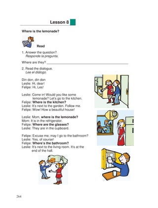 Where is the lemonade?
Read
1. Answer the question?
Responde la pregunta.
Where are they? _____________________________________________
2. Read the dialogue.
Lee el diálogo.
Din don, din don
Leslie: Hi, dear!
Felipe: Hi, Les!
Leslie: Come in! Would you like some
lemonade? Let’s go to the kitchen.
Felipe: Where is the kitchen?
Leslie: It’s next to the garden. Follow me.
Felipe: Wow! How a beautiful house!
Leslie: Mom, where is the lemonade?
Mom: It is in the refrigerator.
Felipe: Where are the glasses?
Leslie: They are in the cupboard.
Felipe: Excuse me; may I go to the bathroom?
Leslie: Yes, of course!
Felipe: Where’s the bathroom?
Leslie: It’s next to the living room. It’s at the
end of the hall.
Lesson 8
264
 