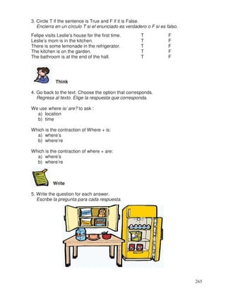 3. Circle T if the sentence is True and F if it is False.
Encierra en un círculo T si el enunciado es verdadero o F si es falso.
Felipe visits Leslie’s house for the first time. T F
Leslie’s mom is in the kitchen. T F
There is some lemonade in the refrigerator. T F
The kitchen is on the garden. T F
The bathroom is at the end of the hall. T F
Think
4. Go back to the text. Choose the option that corresponds.
Regresa al texto. Elige la respuesta que corresponda.
We use where is/ are? to ask :
a) location
b) time
Which is the contraction of Where + is:
a) where’s
b) where’re
Which is the contraction of where + are:
a) where’s
b) where’re
Write
5. Write the question for each answer.
Escribe la pregunta para cada respuesta.
265
 