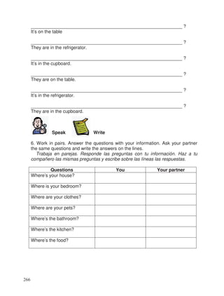 ___________________________________________________________ ?
It’s on the table
___________________________________________________________ ?
They are in the refrigerator.
___________________________________________________________ ?
It’s in the cupboard.
___________________________________________________________ ?
They are on the table.
___________________________________________________________ ?
It’s in the refrigerator.
___________________________________________________________ ?
They are in the cupboard.
Speak Write
6. Work in pairs. Answer the questions with your information. Ask your partner
the same questions and write the answers on the lines.
Trabaja en parejas. Responde las preguntas con tu información. Haz a tu
compañero las mismas preguntas y escribe sobre las líneas las respuestas.
Questions You Your partner
Where’s your house?
Where is your bedroom?
Where are your clothes?
Where are your pets?
Where’s the bathroom?
Where’s the kitchen?
Where’s the food?
266
 