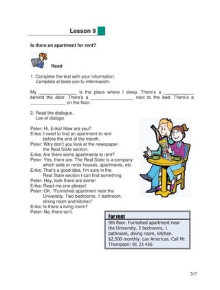 Is there an apartment for rent?
Read
1. Complete the text with your information.
Completa el texto con tu información.
My _______________ is the place where I sleep. There’s a ____________
behind the door. There’s a _________________ next to the bed. There’s a
______________ on the floor.
2. Read the dialogue.
Lee el dialogo.
Peter: Hi, Erika! How are you?
Erika: I need to find an apartment to rent
before the end of the month.
Peter: Why don’t you look at the newspaper
the Real State section.
Erika: Are there some apartments to rent?
Peter: Yes, there are. The Real State is a company
which sells or rents houses, apartments, etc.
Erika: That’s a good idea. I’m sure in the
Real State section I can find something.
Peter: Hey, look there are some!
Erika: Read me one please!
Peter: OK. “Furnished apartment near the
University. Two bedrooms, 1 bathroom,
dining room and kitchen”
Erika: Is there a living room?
Peter: No, there isn’t.
Lesson 9
For rent
9th floor. Furnished apartment near
the University. 2 bedrooms, 1
bathroom, dining room, kitchen.
$2,500 monthly. Las Americas. Call Mr.
Thompson: 91 23 456
267
 