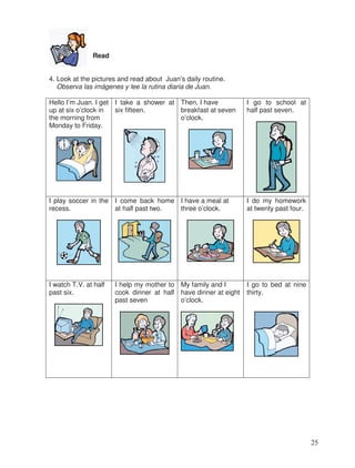 Read
4. Look at the pictures and read about Juan’s daily routine.
Observa las imágenes y lee la rutina diaria de Juan.
Hello I’m Juan. I get
up at six o’clock in
the morning from
Monday to Friday.
I take a shower at
six fifteen.
Then, I have
breakfast at seven
o’clock.
I go to school at
half past seven.
I play soccer in the
recess.
I come back home
at half past two.
I have a meal at
three o’clock.
I do my homework
at twenty past four.
I watch T.V. at half
past six.
I help my mother to
cook dinner at half
past seven
My family and I
have dinner at eight
o’clock.
I go to bed at nine
thirty.
25
 