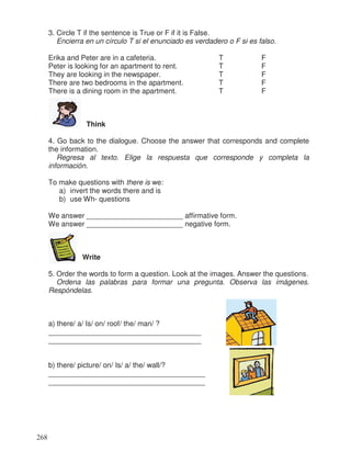 3. Circle T if the sentence is True or F if it is False.
Encierra en un círculo T si el enunciado es verdadero o F si es falso.
Erika and Peter are in a cafeteria. T F
Peter is looking for an apartment to rent. T F
They are looking in the newspaper. T F
There are two bedrooms in the apartment. T F
There is a dining room in the apartment. T F
Think
4. Go back to the dialogue. Choose the answer that corresponds and complete
the information.
Regresa al texto. Elige la respuesta que corresponde y completa la
información.
To make questions with there is we:
a) invert the words there and is
b) use Wh- questions
We answer ________________________ affirmative form.
We answer ________________________ negative form.
Write
5. Order the words to form a question. Look at the images. Answer the questions.
Ordena las palabras para formar una pregunta. Observa las imágenes.
Respóndelas.
a) there/ a/ Is/ on/ roof/ the/ man/ ?
______________________________________
______________________________________
b) there/ picture/ on/ Is/ a/ the/ wall/?
_______________________________________
_______________________________________
268
 