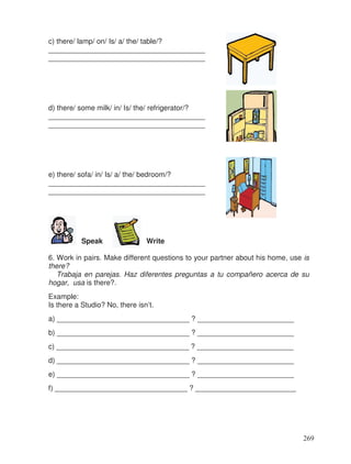 c) there/ lamp/ on/ Is/ a/ the/ table/?
_______________________________________
_______________________________________
d) there/ some milk/ in/ Is/ the/ refrigerator/?
_______________________________________
_______________________________________
e) there/ sofa/ in/ Is/ a/ the/ bedroom/?
_______________________________________
_______________________________________
Speak Write
6. Work in pairs. Make different questions to your partner about his home, use is
there?
Trabaja en parejas. Haz diferentes preguntas a tu compañero acerca de su
hogar, usa is there?.
Example:
Is there a Studio? No, there isn’t.
a) _________________________________ ? ________________________
b) _________________________________ ? ________________________
c) _________________________________ ? ________________________
d) _________________________________ ? ________________________
e) _________________________________ ? ________________________
f) _________________________________ ? _________________________
269
 