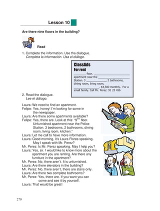 Are there nine floors in the building?
Read
1. Complete the information. Use the dialogue.
Completa la información. Usa el diálogo.
2. Read the dialogue.
Lee el diálogo.
Laura: We need to find an apartment.
Felipe: Yes, honey! I’m looking for some in
the newspaper.
Laura: Are there some apartments available?
Felipe: Yes, there are. Look at this: “9TH
floor.
Unfurnished apartment near the Police
Station. 3 bedrooms, 2 bathrooms, dining
room, living room, kitchen.”
Laura: Let me call to have more information.
Laura: Good morning, it’s Laura Flores speaking.
May I speak with Mr. Perez?
Mr. Perez: Is Mr. Perez speaking. May I help you?
Laura: Yes, sir. I would like to know more about the
apartment you are renting. Are there any
furniture in the apartment?
Mr. Perez: No, there aren’t. It is unfurnished.
Laura: Are there elevators in the building?
Mr. Perez: No, there aren’t, there are stairs only.
Laura: Are there two complete bathrooms?
Mr. Perez: Yes, there are. If you want you can
come and see it by yourself.
Laura: That would be great!
Lesson 10
ClassAds
For rent
________ floor. ________________________
apartment near the _____________________
Station. 3 _____________, 2 bathrooms,
dining room, living room,
_________________. $4,500 monthly. For a
small family. Call Mr. Perez: 91 23 456
270
 