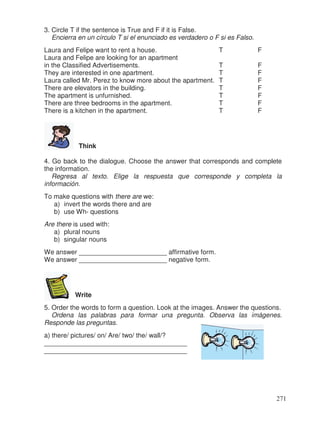 3. Circle T if the sentence is True and F if it is False.
Encierra en un círculo T si el enunciado es verdadero o F si es Falso.
Laura and Felipe want to rent a house. T F
Laura and Felipe are looking for an apartment
in the Classified Advertisements. T F
They are interested in one apartment. T F
Laura called Mr. Perez to know more about the apartment. T F
There are elevators in the building. T F
The apartment is unfurnished. T F
There are three bedrooms in the apartment. T F
There is a kitchen in the apartment. T F
Think
4. Go back to the dialogue. Choose the answer that corresponds and complete
the information.
Regresa al texto. Elige la respuesta que corresponde y completa la
información.
To make questions with there are we:
a) invert the words there and are
b) use Wh- questions
Are there is used with:
a) plural nouns
b) singular nouns
We answer ________________________ affirmative form.
We answer ________________________ negative form.
Write
5. Order the words to form a question. Look at the images. Answer the questions.
Ordena las palabras para formar una pregunta. Observa las imágenes.
Responde las preguntas.
a) there/ pictures/ on/ Are/ two/ the/ wall/?
_______________________________________
_______________________________________
271
 