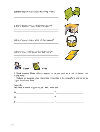 b) there/ two/ in/ Are/ sofas/ the/ living room/?
_______________________________________
_______________________________________
c) there/ desks/ in/ Are/ three/ the/ room/?
_______________________________________
_______________________________________
d) there/ eggs/ in/ Are/ a lot/ of/ the/ basket/?
_______________________________________
_______________________________________
e) there/ one/ in/ Is/ towel/ the/ bathroom/?
_______________________________________
_______________________________________
Speak Write
6. Work in pairs. Make different questions to your partner about his home, use
is/are there?
Trabaja en parejas. Haz diferentes preguntas a tu compañero acerca de su
hogar, usa is/are there?
Example:
Are there 4 rooms in your house? Yes, there are.
a) _________________________________ ? _______________________
b) _________________________________ ? ________________________
c) _________________________________ ? ________________________
272
 