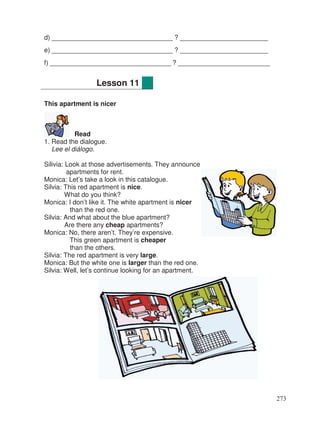 d) _________________________________ ? ________________________
e) _________________________________ ? ________________________
f) _________________________________ ? _________________________
This apartment is nicer
Read
1. Read the dialogue.
Lee el diálogo.
Silivia: Look at those advertisements. They announce
apartments for rent.
Monica: Let’s take a look in this catalogue.
Silvia: This red apartment is nice.
What do you think?
Monica: I don’t like it. The white apartment is nicer
than the red one.
Silvia: And what about the blue apartment?
Are there any cheap apartments?
Monica: No, there aren’t. They’re expensive.
This green apartment is cheaper
than the others.
Silvia: The red apartment is very large.
Monica: But the white one is larger than the red one.
Silvia: Well, let’s continue looking for an apartment.
Lesson 11
273
 