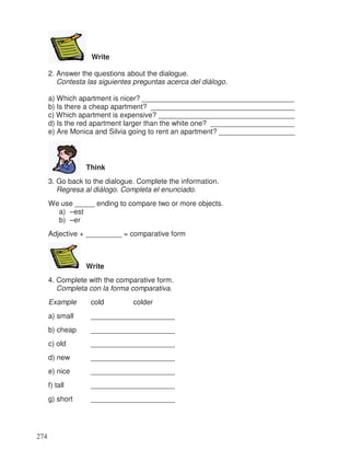 Write
2. Answer the questions about the dialogue.
Contesta las siguientes preguntas acerca del diálogo.
a) Which apartment is nicer? ______________________________________
b) Is there a cheap apartment? ____________________________________
c) Which apartment is expensive? __________________________________
d) Is the red apartment larger than the white one? _____________________
e) Are Monica and Silvia going to rent an apartment? ___________________
Think
3. Go back to the dialogue. Complete the information.
Regresa al diálogo. Completa el enunciado.
We use _____ ending to compare two or more objects.
a) –est
b) –er
Adjective + _________ = comparative form
Write
4. Complete with the comparative form.
Completa con la forma comparativa.
Example cold colder
a) small _____________________
b) cheap _____________________
c) old _____________________
d) new _____________________
e) nice _____________________
f) tall _____________________
g) short _____________________
274
 